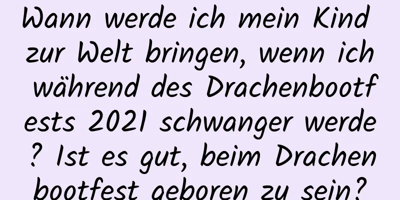 Wann werde ich mein Kind zur Welt bringen, wenn ich während des Drachenbootfests 2021 schwanger werde? Ist es gut, beim Drachenbootfest geboren zu sein?