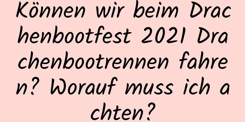 Können wir beim Drachenbootfest 2021 Drachenbootrennen fahren? Worauf muss ich achten?