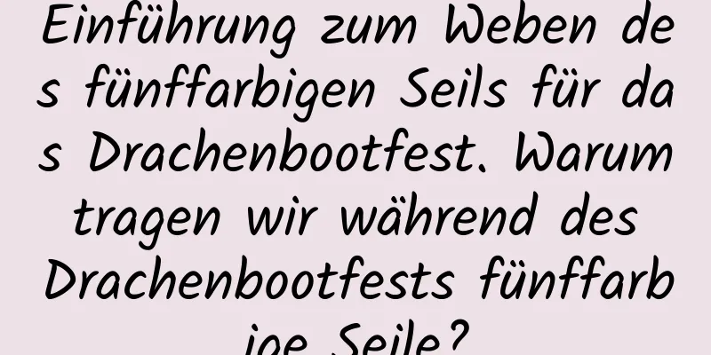 Einführung zum Weben des fünffarbigen Seils für das Drachenbootfest. Warum tragen wir während des Drachenbootfests fünffarbige Seile?