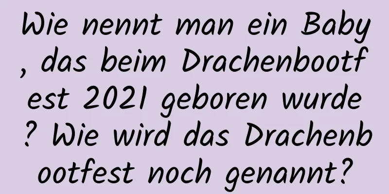 Wie nennt man ein Baby, das beim Drachenbootfest 2021 geboren wurde? Wie wird das Drachenbootfest noch genannt?