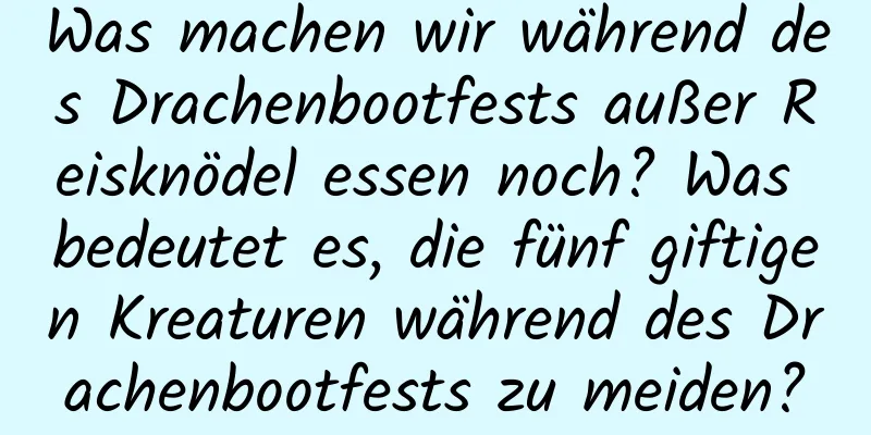 Was machen wir während des Drachenbootfests außer Reisknödel essen noch? Was bedeutet es, die fünf giftigen Kreaturen während des Drachenbootfests zu meiden?