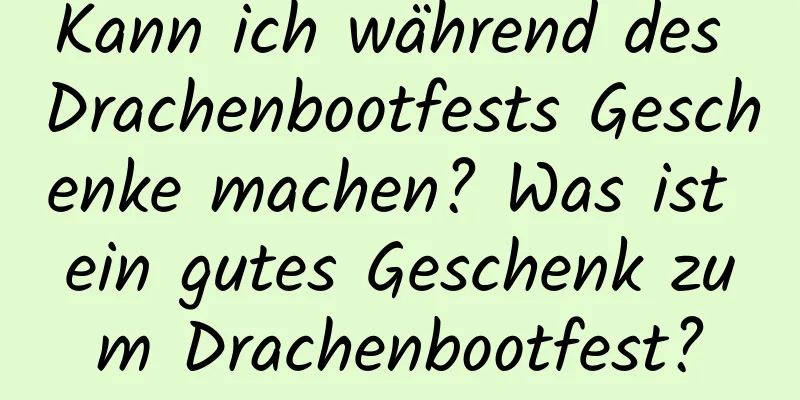 Kann ich während des Drachenbootfests Geschenke machen? Was ist ein gutes Geschenk zum Drachenbootfest?