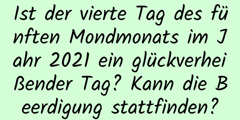 Ist der vierte Tag des fünften Mondmonats im Jahr 2021 ein glückverheißender Tag? Kann die Beerdigung stattfinden?