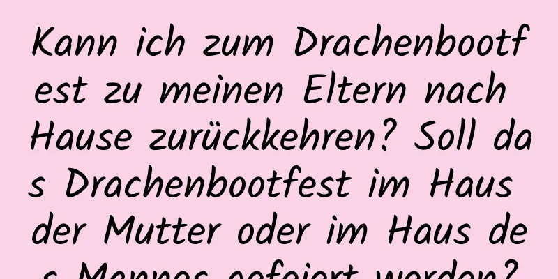 Kann ich zum Drachenbootfest zu meinen Eltern nach Hause zurückkehren? Soll das Drachenbootfest im Haus der Mutter oder im Haus des Mannes gefeiert werden?