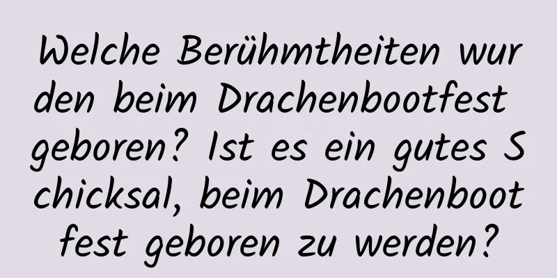 Welche Berühmtheiten wurden beim Drachenbootfest geboren? Ist es ein gutes Schicksal, beim Drachenbootfest geboren zu werden?