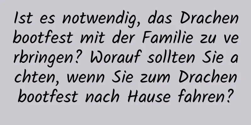 Ist es notwendig, das Drachenbootfest mit der Familie zu verbringen? Worauf sollten Sie achten, wenn Sie zum Drachenbootfest nach Hause fahren?