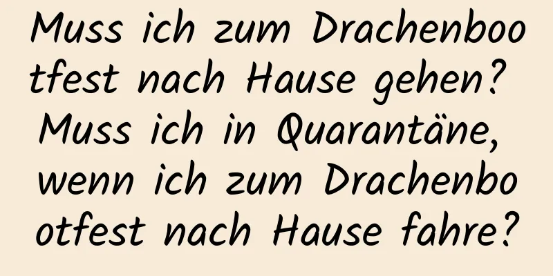 Muss ich zum Drachenbootfest nach Hause gehen? Muss ich in Quarantäne, wenn ich zum Drachenbootfest nach Hause fahre?