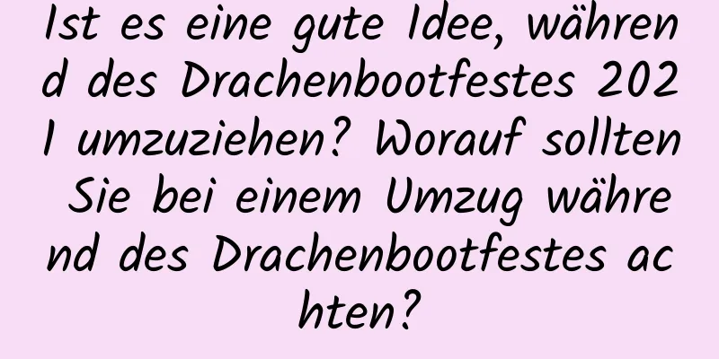 Ist es eine gute Idee, während des Drachenbootfestes 2021 umzuziehen? Worauf sollten Sie bei einem Umzug während des Drachenbootfestes achten?