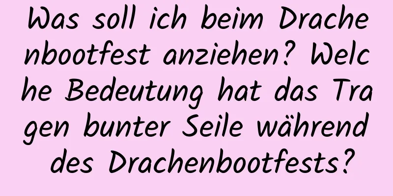 Was soll ich beim Drachenbootfest anziehen? Welche Bedeutung hat das Tragen bunter Seile während des Drachenbootfests?