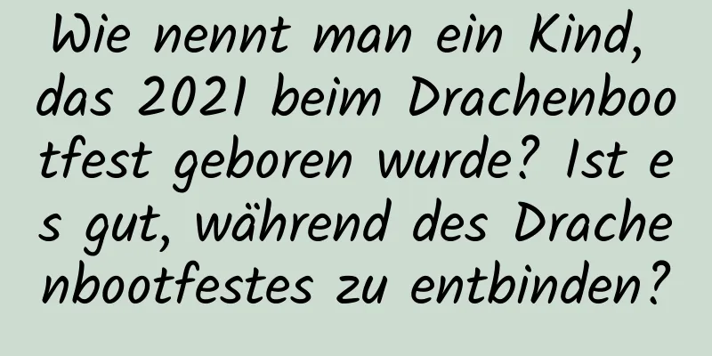 Wie nennt man ein Kind, das 2021 beim Drachenbootfest geboren wurde? Ist es gut, während des Drachenbootfestes zu entbinden?