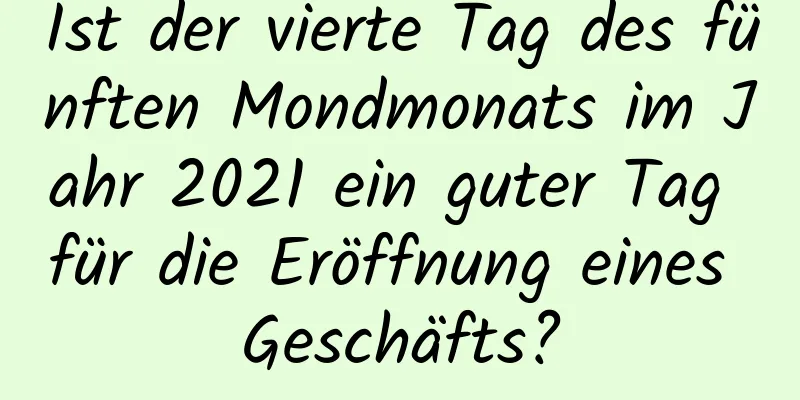 Ist der vierte Tag des fünften Mondmonats im Jahr 2021 ein guter Tag für die Eröffnung eines Geschäfts?