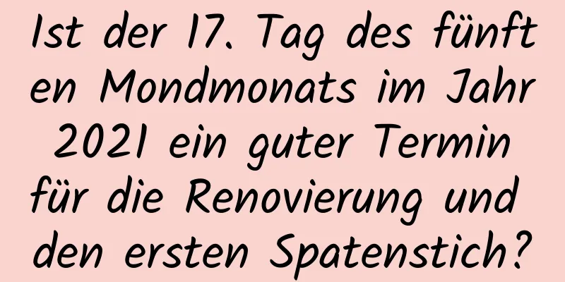 Ist der 17. Tag des fünften Mondmonats im Jahr 2021 ein guter Termin für die Renovierung und den ersten Spatenstich?