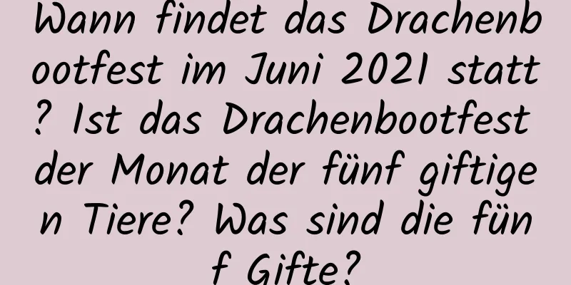 Wann findet das Drachenbootfest im Juni 2021 statt? Ist das Drachenbootfest der Monat der fünf giftigen Tiere? Was sind die fünf Gifte?