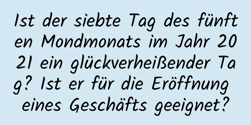 Ist der siebte Tag des fünften Mondmonats im Jahr 2021 ein glückverheißender Tag? Ist er für die Eröffnung eines Geschäfts geeignet?