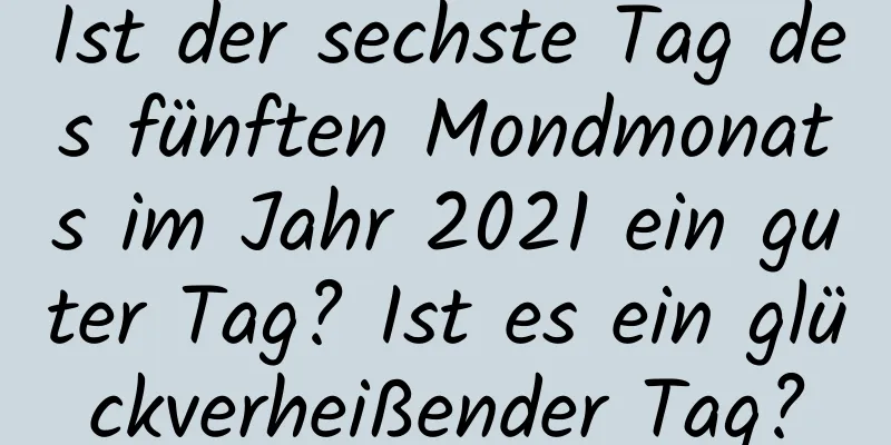 Ist der sechste Tag des fünften Mondmonats im Jahr 2021 ein guter Tag? Ist es ein glückverheißender Tag?