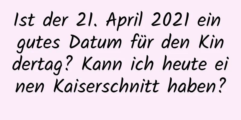 Ist der 21. April 2021 ein gutes Datum für den Kindertag? Kann ich heute einen Kaiserschnitt haben?