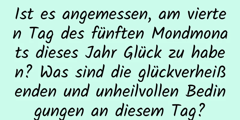 Ist es angemessen, am vierten Tag des fünften Mondmonats dieses Jahr Glück zu haben? Was sind die glückverheißenden und unheilvollen Bedingungen an diesem Tag?