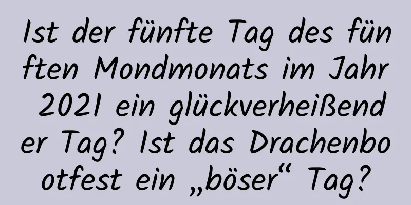 Ist der fünfte Tag des fünften Mondmonats im Jahr 2021 ein glückverheißender Tag? Ist das Drachenbootfest ein „böser“ Tag?