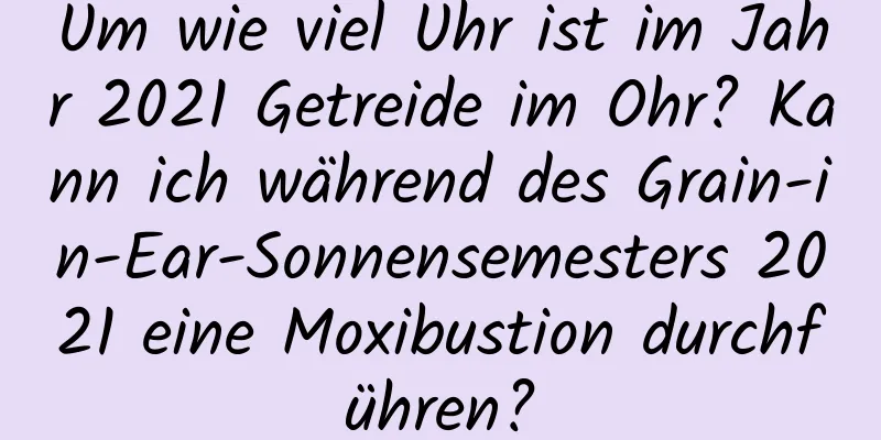 Um wie viel Uhr ist im Jahr 2021 Getreide im Ohr? Kann ich während des Grain-in-Ear-Sonnensemesters 2021 eine Moxibustion durchführen?