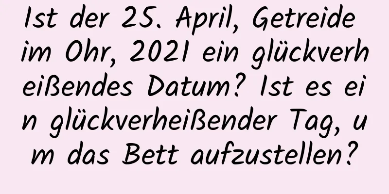 Ist der 25. April, Getreide im Ohr, 2021 ein glückverheißendes Datum? Ist es ein glückverheißender Tag, um das Bett aufzustellen?