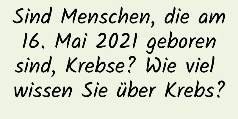 Sind Menschen, die am 16. Mai 2021 geboren sind, Krebse? Wie viel wissen Sie über Krebs?