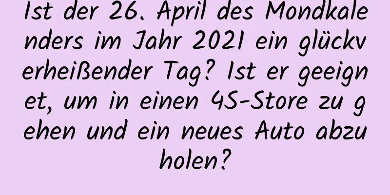 Ist der 26. April des Mondkalenders im Jahr 2021 ein glückverheißender Tag? Ist er geeignet, um in einen 4S-Store zu gehen und ein neues Auto abzuholen?