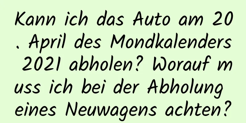 Kann ich das Auto am 20. April des Mondkalenders 2021 abholen? Worauf muss ich bei der Abholung eines Neuwagens achten?