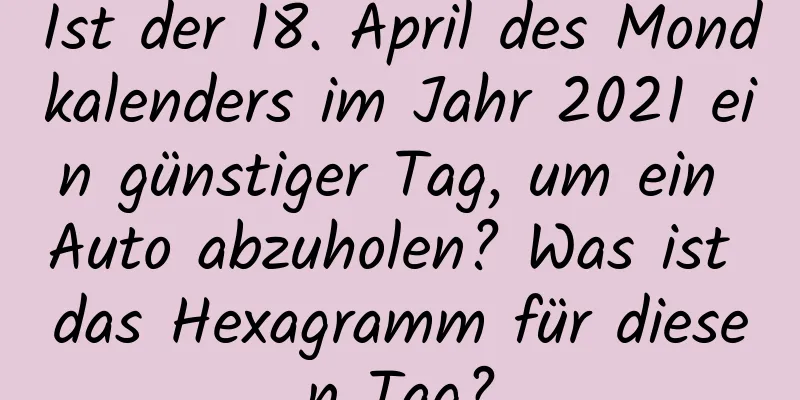 Ist der 18. April des Mondkalenders im Jahr 2021 ein günstiger Tag, um ein Auto abzuholen? Was ist das Hexagramm für diesen Tag?