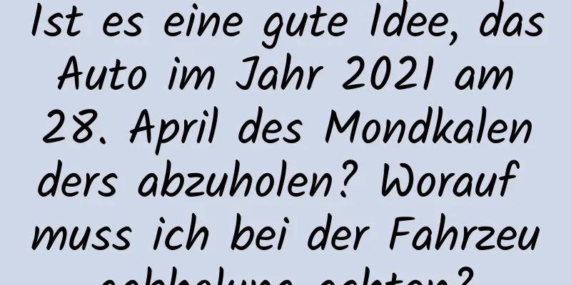 Ist es eine gute Idee, das Auto im Jahr 2021 am 28. April des Mondkalenders abzuholen? Worauf muss ich bei der Fahrzeugabholung achten?