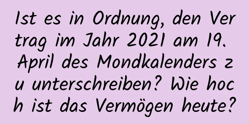 Ist es in Ordnung, den Vertrag im Jahr 2021 am 19. April des Mondkalenders zu unterschreiben? Wie hoch ist das Vermögen heute?