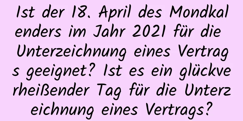 Ist der 18. April des Mondkalenders im Jahr 2021 für die Unterzeichnung eines Vertrags geeignet? Ist es ein glückverheißender Tag für die Unterzeichnung eines Vertrags?