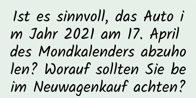 Ist es sinnvoll, das Auto im Jahr 2021 am 17. April des Mondkalenders abzuholen? Worauf sollten Sie beim Neuwagenkauf achten?