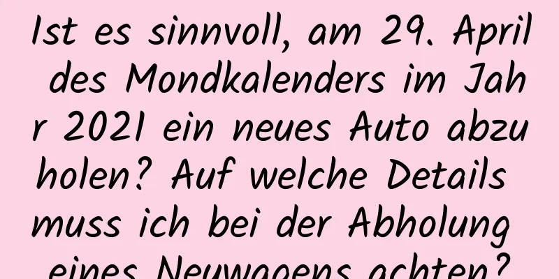 Ist es sinnvoll, am 29. April des Mondkalenders im Jahr 2021 ein neues Auto abzuholen? Auf welche Details muss ich bei der Abholung eines Neuwagens achten?