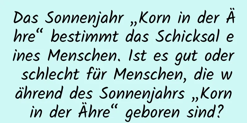 Das Sonnenjahr „Korn in der Ähre“ bestimmt das Schicksal eines Menschen. Ist es gut oder schlecht für Menschen, die während des Sonnenjahrs „Korn in der Ähre“ geboren sind?