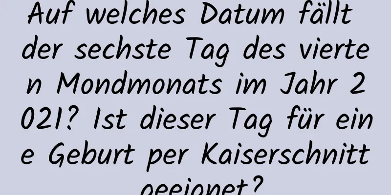 Auf welches Datum fällt der sechste Tag des vierten Mondmonats im Jahr 2021? Ist dieser Tag für eine Geburt per Kaiserschnitt geeignet?