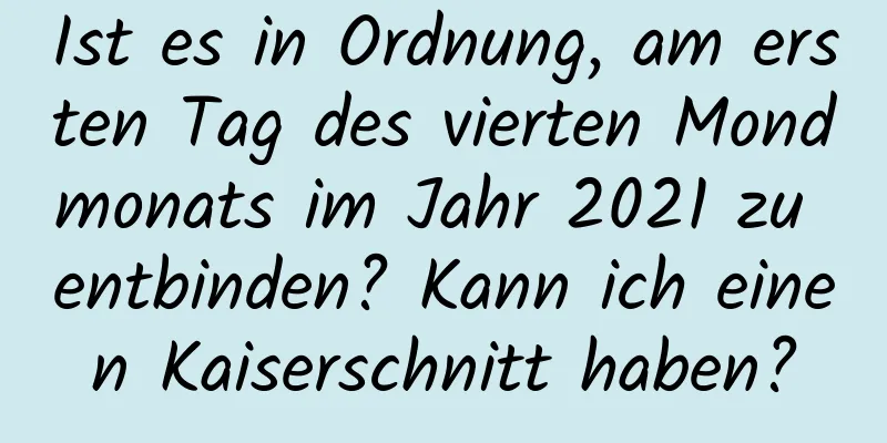 Ist es in Ordnung, am ersten Tag des vierten Mondmonats im Jahr 2021 zu entbinden? Kann ich einen Kaiserschnitt haben?