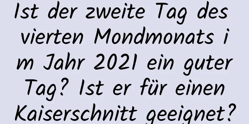 Ist der zweite Tag des vierten Mondmonats im Jahr 2021 ein guter Tag? Ist er für einen Kaiserschnitt geeignet?