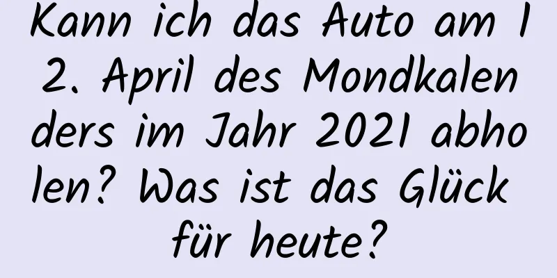 Kann ich das Auto am 12. April des Mondkalenders im Jahr 2021 abholen? Was ist das Glück für heute?