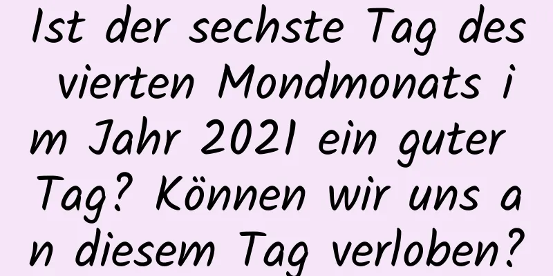 Ist der sechste Tag des vierten Mondmonats im Jahr 2021 ein guter Tag? Können wir uns an diesem Tag verloben?