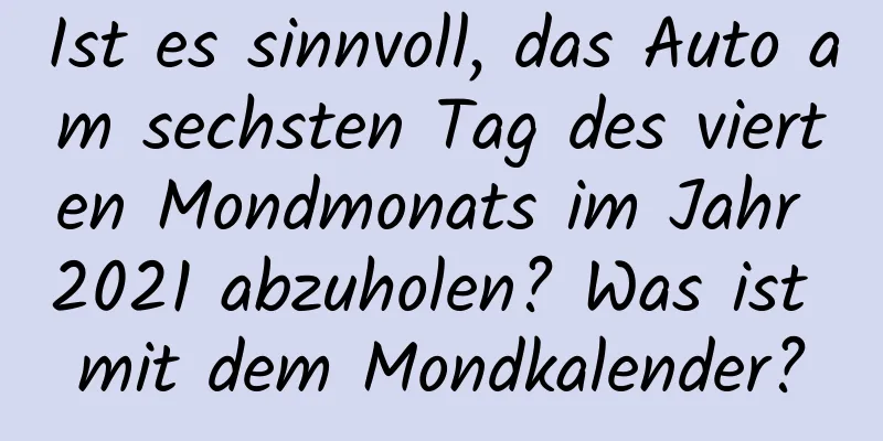 Ist es sinnvoll, das Auto am sechsten Tag des vierten Mondmonats im Jahr 2021 abzuholen? Was ist mit dem Mondkalender?