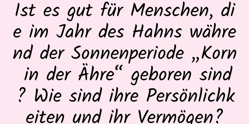 Ist es gut für Menschen, die im Jahr des Hahns während der Sonnenperiode „Korn in der Ähre“ geboren sind? Wie sind ihre Persönlichkeiten und ihr Vermögen?