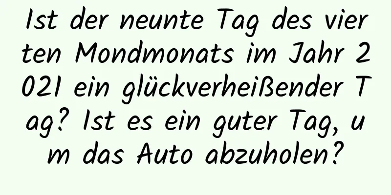 Ist der neunte Tag des vierten Mondmonats im Jahr 2021 ein glückverheißender Tag? Ist es ein guter Tag, um das Auto abzuholen?