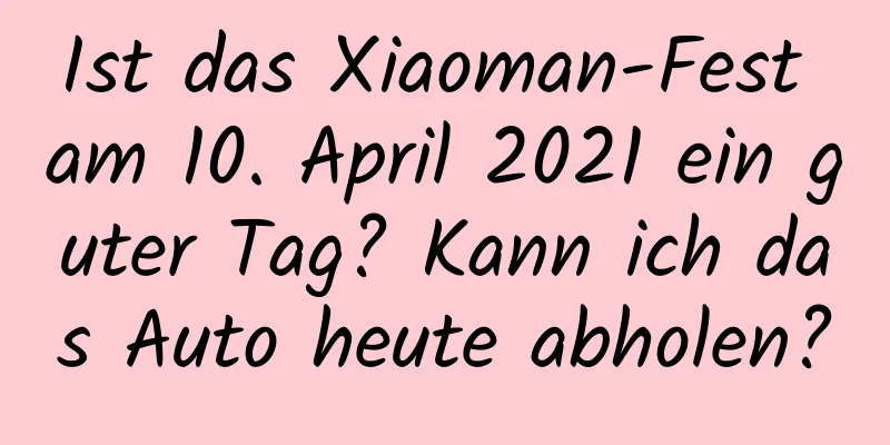 Ist das Xiaoman-Fest am 10. April 2021 ein guter Tag? Kann ich das Auto heute abholen?