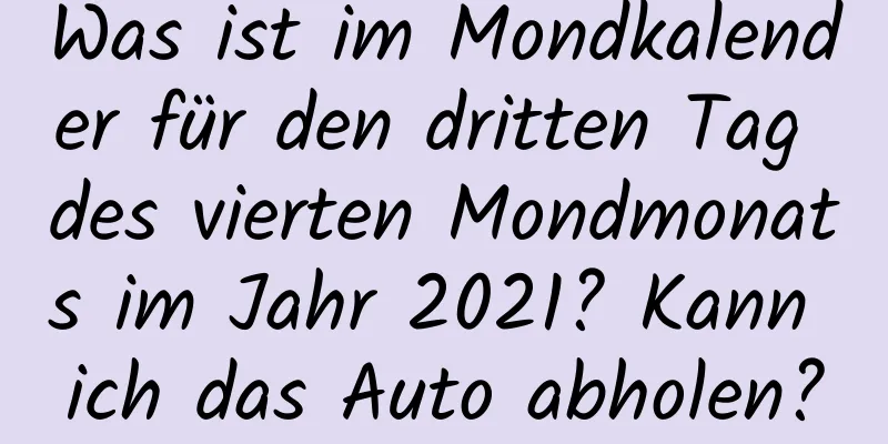 Was ist im Mondkalender für den dritten Tag des vierten Mondmonats im Jahr 2021? Kann ich das Auto abholen?