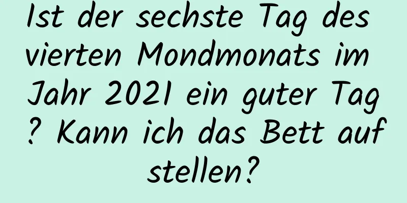 Ist der sechste Tag des vierten Mondmonats im Jahr 2021 ein guter Tag? Kann ich das Bett aufstellen?