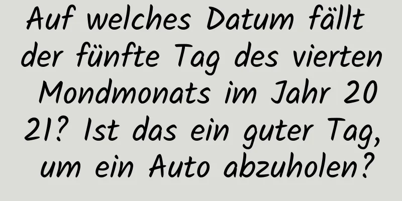 Auf welches Datum fällt der fünfte Tag des vierten Mondmonats im Jahr 2021? Ist das ein guter Tag, um ein Auto abzuholen?