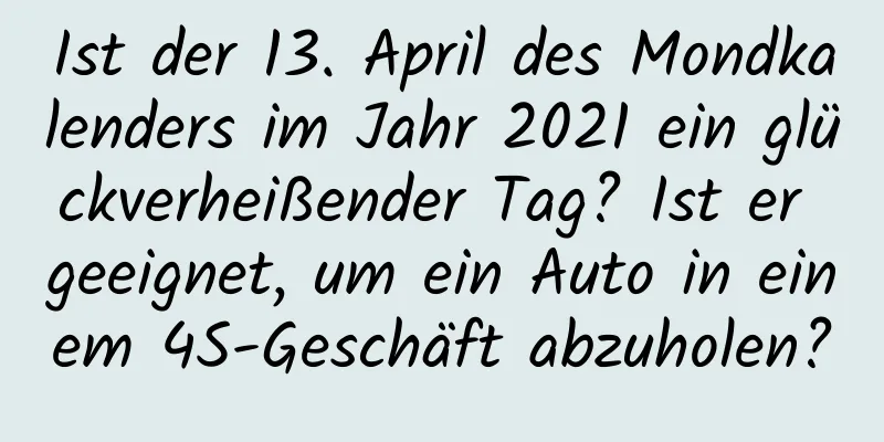 Ist der 13. April des Mondkalenders im Jahr 2021 ein glückverheißender Tag? Ist er geeignet, um ein Auto in einem 4S-Geschäft abzuholen?