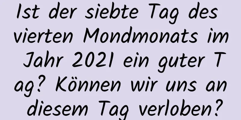 Ist der siebte Tag des vierten Mondmonats im Jahr 2021 ein guter Tag? Können wir uns an diesem Tag verloben?