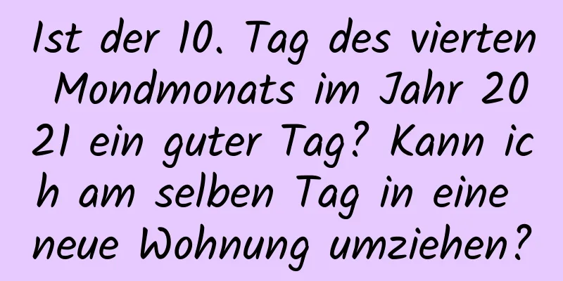 Ist der 10. Tag des vierten Mondmonats im Jahr 2021 ein guter Tag? Kann ich am selben Tag in eine neue Wohnung umziehen?