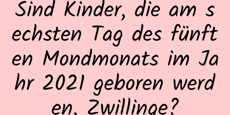 Sind Kinder, die am sechsten Tag des fünften Mondmonats im Jahr 2021 geboren werden, Zwillinge?